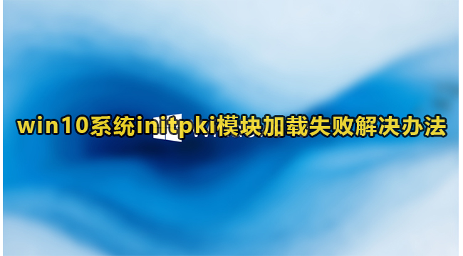 Win10系统initpki模块加载失败解决方法